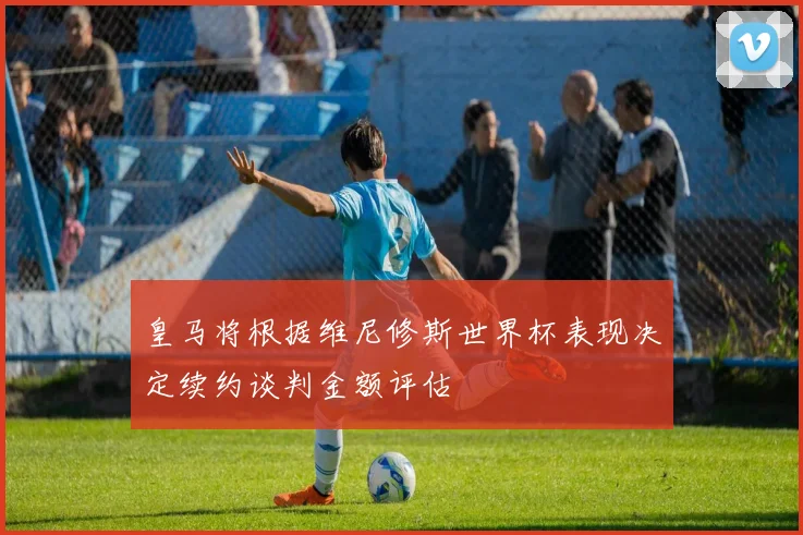 皇马将根据维尼修斯世界杯表现决定续约谈判金额评估