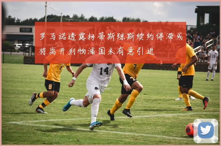 罗马诺透露柯蒂斯琼斯续约停滞或将离开利物浦国米有意引进