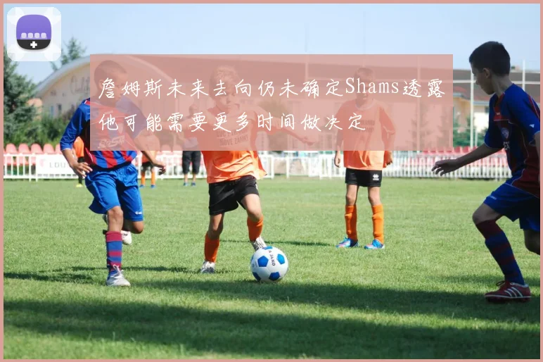 詹姆斯未来去向仍未确定Shams透露他可能需要更多时间做决定