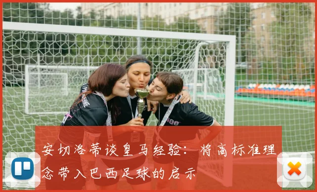安切洛蒂谈皇马经验：将高标准理念带入巴西足球的启示