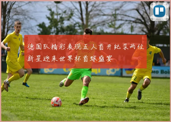 德国队精彩表现五人首开纪录两位新星迎来世界杯首球盛宴