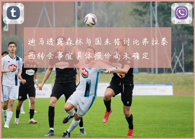 迪马透露森林与国米将讨论弗拉泰西转会事宜具体报价尚未确定