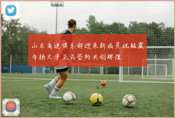 山东高速俱乐部迎来新成员祝铭震与杨文学正式签约共创辉煌