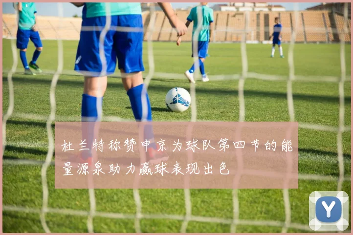 杜兰特称赞申京为球队第四节的能量源泉助力赢球表现出色