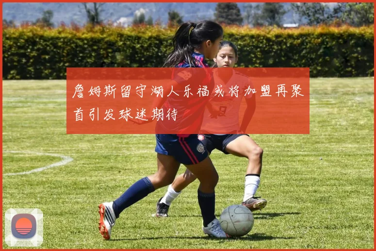 詹姆斯留守湖人乐福或将加盟再聚首引发球迷期待
