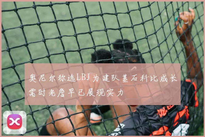 奥尼尔称选LBJ为建队基石科比成长需时老詹早已展现实力