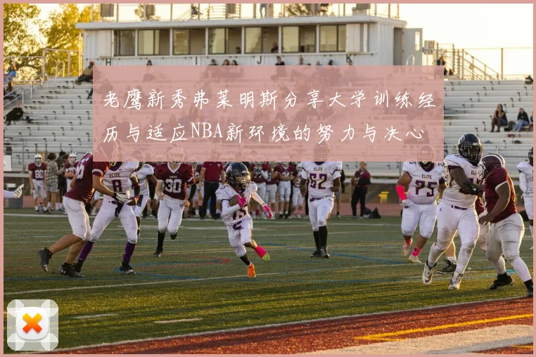 老鹰新秀弗莱明斯分享大学训练经历与适应NBA新环境的努力与决心
