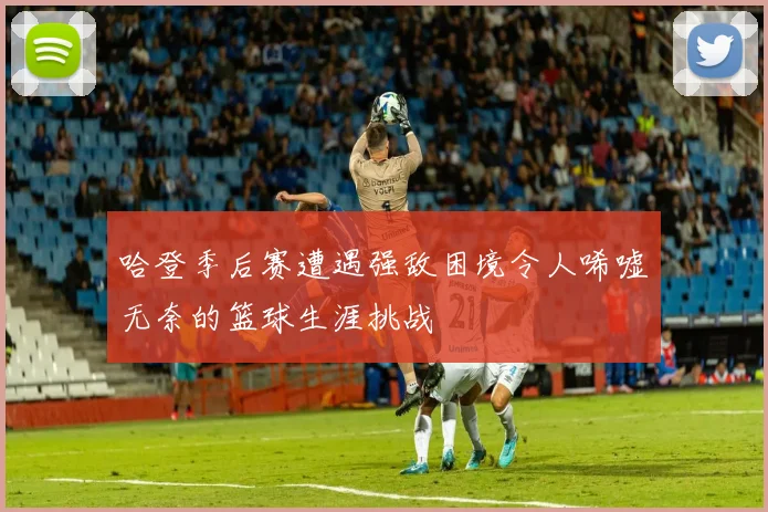 哈登季后赛遭遇强敌困境令人唏嘘无奈的篮球生涯挑战
