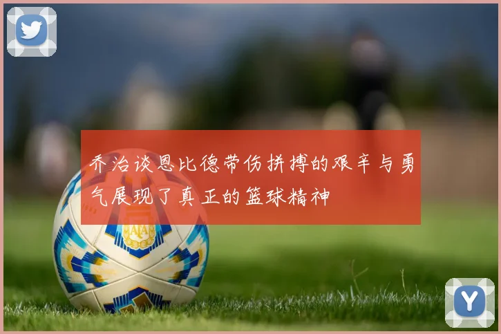 乔治谈恩比德带伤拼搏的艰辛与勇气展现了真正的篮球精神