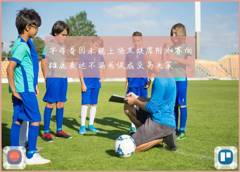 字母哥因未能上场及缺席附加赛向雄鹿表达不满或促成交易决策