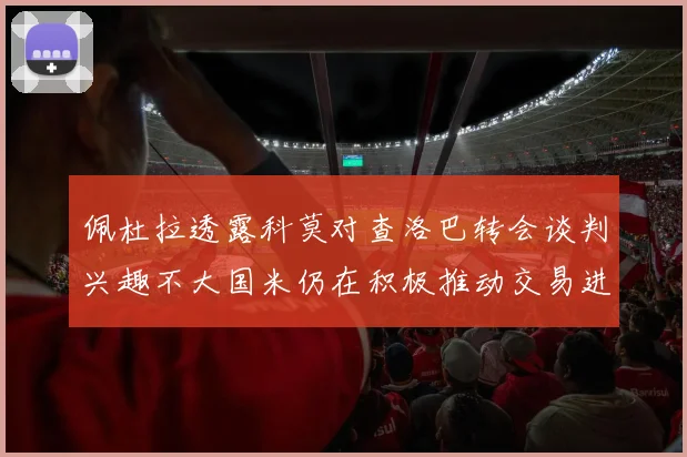 佩杜拉透露科莫对查洛巴转会谈判兴趣不大国米仍在积极推动交易进程