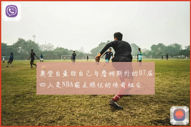 奥登自豪称自己与詹姆斯外的07届四人是NBA前五顺位的传奇组合