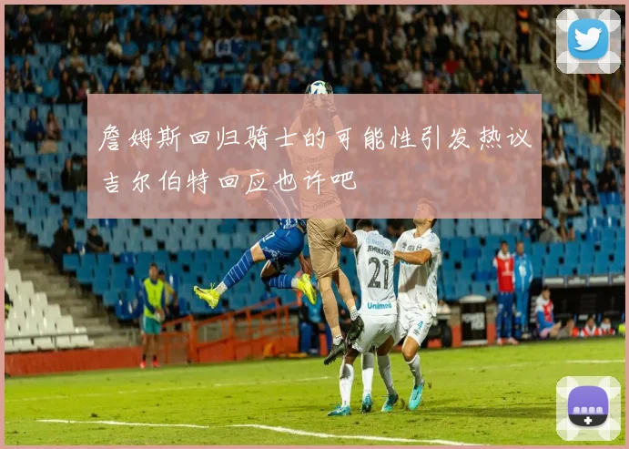 詹姆斯回归骑士的可能性引发热议吉尔伯特回应也许吧