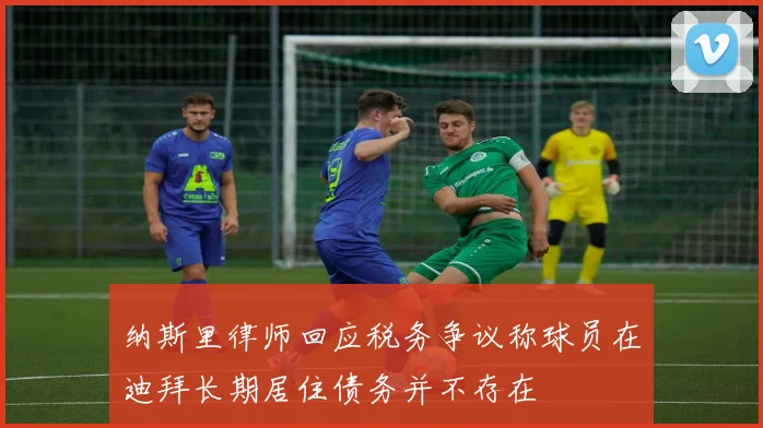 纳斯里律师回应税务争议称球员在迪拜长期居住债务并不存在
