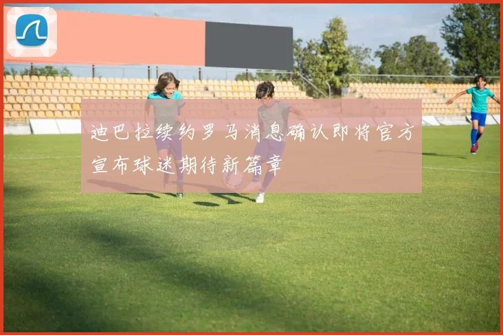 迪巴拉续约罗马消息确认即将官方宣布球迷期待新篇章