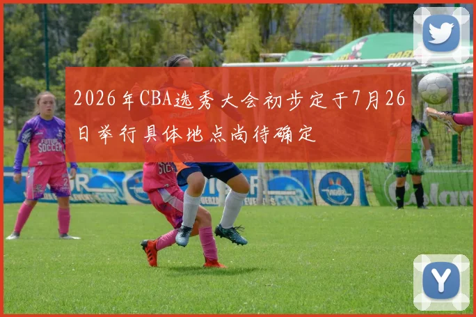 2026年CBA选秀大会初步定于7月26日举行具体地点尚待确定