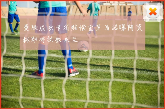 曼联成功节省赔偿金罗马诺曝阿莫林即将执教米兰