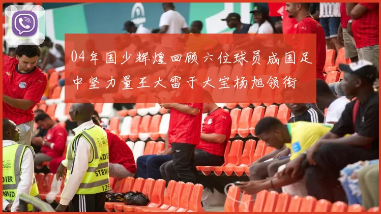 04年国少辉煌回顾六位球员成国足中坚力量王大雷于大宝杨旭领衔